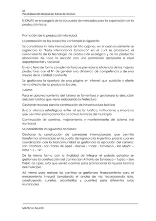 93
Plan de Desarrollo Municipal San Antonio de Esmoruco

El DIMPE se encargará de la búsqueda de mercados para la exportación de la
producción local.


Promoción de la producción Municipal
La promoción de los productos contempla lo siguiente:
Se consolidara la feria inernacional de hito cajones, en el cual anualmente se
organizara la “Feria internacional Esmoruco” en el cual se promoverá el
conocimiento de la tecnología de producción ecológica y de los productos
elaborados de toda la sección con una promoción apropiada a nivel
departamental y nacional
En esta feria de forma complementaria se premiara la eficiencia de los mejores
productores con el fin de generar una dinámica de competencia y de una
mejora de la calidad constante
Se gestionara la apertura de una página en Internet que publicite y oferte
venta directa de los productos locales.
Turismo
Para el aprovechamiento del turismo se fomentara y gestionara la ejecución
del plan turístico que viene elaborando la Prefectura
Gestionar recursos para la construcción de infraestructura turística
Buscar alianzas estratégicas entre el sector turístico, instituciones y empresas
que permitan promocionar los atractivos turísticos del municipio
Construcción de caminos, mejoramiento y mantenimiento del sistema vial
municipal
Se considerara las siguientes acciones:
Gestionar la construcción de corredores internacionales que permita
transformar al municipio en la puerta de ingreso a la Argentina, para lo cual en
coordinación con la Mancomunidad se gestionara la ejecución del camino:
San Cristóbal - San Pablo de Lípez - Relave - Tholar - Esmoruco - Río Mojón –
Hitos “13 – 14”.
De la misma forma con la finalidad de integrar el sudeste potosino se
gestionara la construcción del camino San Antonio de Esmoruco – Tupiza – San
Pablo de Lipez, ruta que servirá además para promocionar la riqueza turística
del municipio
Así mismo para mejorar los caminos se gestionara financiamiento para el
mejoramiento integral (ampliando el ancho de vía, incorporando ripio,
construyendo cunetas, alcantarillas y puentes) para diferentes rutas
municipales.




Medicus Mundi
 