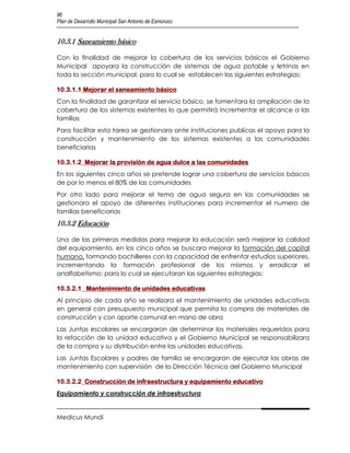 96
Plan de Desarrollo Municipal San Antonio de Esmoruco


10.3.1 Saneamiento básico

Con la finalidad de mejorar la cobertura de los servicios básicos el Gobierno
Municipal apoyara la construcción de sistemas de agua potable y letrinas en
toda la sección municipal, para lo cual se establecen las siguientes estrategias:

10.3.1.1 Mejorar el saneamiento básico
Con la finalidad de garantizar el servicio básico, se fomentara la ampliación de la
cobertura de los sistemas existentes lo que permitirá incrementar el alcance a las
familias
Para facilitar esta tarea se gestionara ante instituciones publicas el apoyo para la
construcción y mantenimiento de los sistemas existentes a las comunidades
beneficiarias

10.3.1.2 Mejorar la provisión de agua dulce a las comunidades
En los siguientes cinco años se pretende lograr una cobertura de servicios básicos
de por lo menos el 80% de las comunidades
Por otro lado para mejorar el tema de agua segura en las comunidades se
gestionara el apoyo de diferentes instituciones para incrementar el numero de
familias beneficiarias
10.3.2 Educación

Una de las primeras medidas para mejorar la educación será mejorar la calidad
del equipamiento, en los cinco años se buscara mejorar la formación del capital
humano, formando bachilleres con la capacidad de enfrentar estudios superiores,
incrementando la formación profesional de los mismos y erradicar el
analfabetismo; para lo cual se ejecutaran las siguientes estrategias:

10.3.2.1 Mantenimiento de unidades educativas
Al principio de cada año se realizara el mantenimiento de unidades educativas
en general con presupuesto municipal que permita la compra de materiales de
construcción y con aporte comunal en mano de obra
Las Juntas escolares se encargaran de determinar los materiales requeridos para
la refacción de la unidad educativa y el Gobierno Municipal se responsabilizara
de la compra y su distribución entre las unidades educativas.
Las Juntas Escolares y padres de familia se encargaran de ejecutar las obras de
mantenimiento con supervisión de la Dirección Técnica del Gobierno Municipal

10.3.2.2 Construcción de infraestructura y equipamiento educativo
Equipamiento y construcción de infraestructura


Medicus Mundi
 