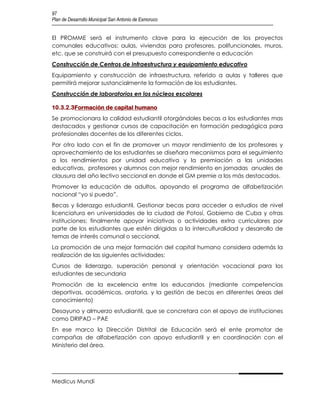 97
Plan de Desarrollo Municipal San Antonio de Esmoruco


El PROMME será el instrumento clave para la ejecución de los proyectos
comunales educativos: aulas, viviendas para profesores, polifuncionales, muros,
etc. que se construirá con el presupuesto correspondiente a educación
Construcción de Centros de Infraestructura y equipamiento educativo
Equipamiento y construcción de infraestructura, referido a aulas y talleres que
permitirá mejorar sustancialmente la formación de los estudiantes.
Construcción de laboratorios en los núcleos escolares

10.3.2.3Formación de capital humano
Se promocionara la calidad estudiantil otorgándoles becas a los estudiantes mas
destacados y gestionar cursos de capacitación en formación pedagógica para
profesionales docentes de los diferentes ciclos.
Por otro lado con el fin de promover un mayor rendimiento de los profesores y
aprovechamiento de los estudiantes se diseñara mecanismos para el seguimiento
a los rendimientos por unidad educativa y la premiación a las unidades
educativas, profesores y alumnos con mejor rendimiento en jornadas anuales de
clausura del año lectivo seccional en donde el GM premie a los más destacados.
Promover la educación de adultos, apoyando el programa de alfabetización
nacional “yo si puedo”.
Becas y liderazgo estudiantil. Gestionar becas para acceder a estudios de nivel
licenciatura en universidades de la ciudad de Potosí, Gobierno de Cuba y otras
instituciones; finalmente apoyar iniciativas o actividades extra curriculares por
parte de los estudiantes que estén dirigidas a la interculturalidad y desarrollo de
temas de interés comunal o seccional.
La promoción de una mejor formación del capital humano considera además la
realización de las siguientes actividades:
Cursos de liderazgo, superación personal y orientación vocacional para los
estudiantes de secundaria
Promoción de la excelencia entre los educandos (mediante competencias
deportivas, académicas, oratoria, y la gestión de becas en diferentes áreas del
conocimiento)
Desayuno y almuerzo estudiantil, que se concretara con el apoyo de instituciones
como DRIPAD – PAE
En ese marco la Dirección Distrital de Educación será el ente promotor de
campañas de alfabetización con apoyo estudiantil y en coordinación con el
Ministerio del área.




Medicus Mundi
 