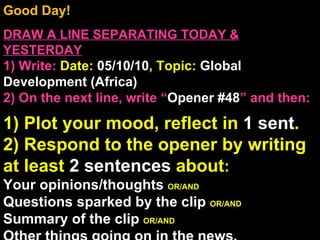 Good Day!  DRAW A LINE SEPARATING TODAY & YESTERDAY 1) Write:   Date:  05/10/10 , Topic:  Global Development (Africa) 2) On the next line, write “ Opener #48 ” and then:  1) Plot your mood, reflect in  1 sent . 2) Respond to the opener by writing at least  2 sentences  about : Your opinions/thoughts  OR/AND Questions sparked by the clip  OR/AND Summary of the clip  OR/AND Other things going on in the news. Announcements: None Intro Music: Untitled 