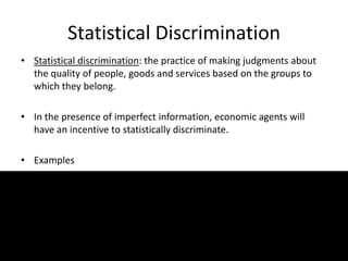 Statistical Discrimination
• Statistical discrimination: the practice of making judgments about
the quality of people, goods and services based on the groups to
which they belong.
• In the presence of imperfect information, economic agents will
have an incentive to statistically discriminate.
• Examples
 