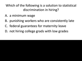 Which of the following is a solution to statistical
discrimination in hiring?
A. a minimum wage
B. punishing workers who are consistently late
C. federal guarantees for maternity leave
D. not hiring college grads with low grades
 