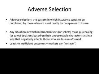 Adverse Selection
• Adverse selection: the pattern in which insurance tends to be
purchased by those who are most costly for companies to insure.
• Any situation in which informed buyers (or sellers) make purchasing
(or sales) decisions based on their unobservable characteristics in a
way that negatively affects those who are less uninformed .
• Leads to inefficient outcomes—markets can “unravel”.
 