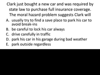 Clark just bought a new car and was required by
state law to purchase full insurance coverage.
The moral hazard problem suggests Clark will
A. usually try to find a save place to park his car to
avoid break-ins
B. be careful to lock his car always
C. drive carefully in traffic
D. park his car in his garage during bad weather
E. park outside regardless
 