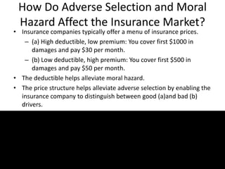 How Do Adverse Selection and Moral
Hazard Affect the Insurance Market?
• Insurance companies typically offer a menu of insurance prices.
– (a) High deductible, low premium: You cover first $1000 in
damages and pay $30 per month.
– (b) Low deductible, high premium: You cover first $500 in
damages and pay $50 per month.
• The deductible helps alleviate moral hazard.
• The price structure helps alleviate adverse selection by enabling the
insurance company to distinguish between good (a)and bad (b)
drivers.
 