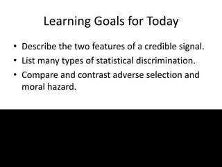 Learning Goals for Today
• Describe the two features of a credible signal.
• List many types of statistical discrimination.
• Compare and contrast adverse selection and
moral hazard.
 
