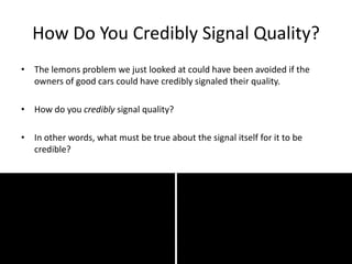 How Do You Credibly Signal Quality?
• The lemons problem we just looked at could have been avoided if the
owners of good cars could have credibly signaled their quality.
• How do you credibly signal quality?
• In other words, what must be true about the signal itself for it to be
credible?
 