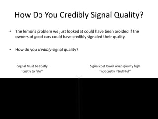 How Do You Credibly Signal Quality?
• The lemons problem we just looked at could have been avoided if the
owners of good cars could have credibly signaled their quality.
• How do you credibly signal quality?
Signal Must be Costly Signal cost lower when quality high
``costly to fake’’ ``not costly if truthful’’
 