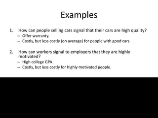 Examples
1. How can people selling cars signal that their cars are high quality?
– Offer warranty.
– Costly, but less costly (on average) for people with good cars.
2. How can workers signal to employers that they are highly
motivated?
– High college GPA
– Costly, but less costly for highly motivated people.
 