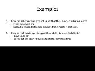 Examples
3. How can sellers of any product signal that their product is high quality?
– Expensive advertising
– Costly, but less costly for good products that generate repeat sales.
4. How do real estate agents signal their ability to potential clients?
– Drive a nice car
– Costly, but less costly for successful (higher earning) agents.
 