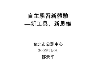 自主學習新體驗 —新工具、新思維 台北市公訓中心 2005/11/03 鄒景平 