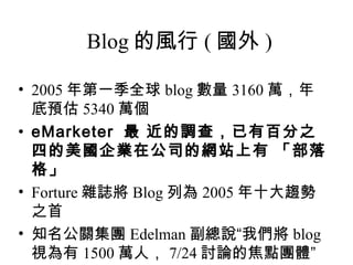Blog 的風行 ( 國外 ) 2005 年第一季全球 blog 數量 3160 萬，年底預估 5340 萬個 eMarketer  最 近的調查，已有百分之四的美國企業在公司的網站上有 「部落格」   Forture 雜誌將 Blog 列為 2005 年十大趨勢之首 知名公關集團 Edelman 副總說“我們將 blog 視為有 1500 萬人， 7/24 討論的焦點團體” 