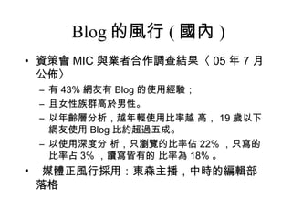 Blog 的風行 ( 國內 ) 資策會 MIC 與業者合作調查結果〈 05 年 7 月公佈〉 有 43% 網友有 Blog 的使用經驗； 且女性族群高於男性。 以年齡層分析，越年輕使用比率越 高， 19 歲以下網友使用 Blog 比約超過五成。 以使用深度分 析，只瀏覽的比率佔 22% ，只寫的比率占 3% ，讀寫皆有的 比率為 18% 。 媒體正風行採用：東森主播，中時的編輯部落格 