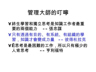 管理大師的叮嚀 終生學習和獨立思考是知識工作者最重要的兩個能力  -- 張忠謀 只有透過有目的、有系統、有組織的學習，知識才會變成力量  -- 彼得杜拉克   思考是最困難的工作，所以只有極少的人肯思考  -- 亨利福特 