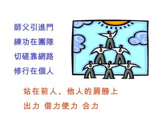 師父引進門 練功在團隊 切磋靠網路 修行在個人 站在前人、他人的肩膀上 出力 借力使力 合力 