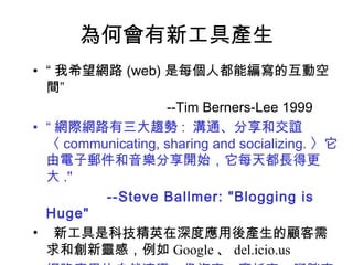 為何會有新工具產生 “ 我希望網路 (web) 是每個人都能編寫的互動空間” --Tim Berners-Lee 1999 “ 網際網路有三大趨勢 :  溝通、分享和交誼〈 communicating, sharing and socializing. 〉它由電子郵件和音樂分享開始，它每天都長得更大 ." --Steve Ballmer: "Blogging is Huge" 新工具是科技精英在深度應用後產生的顧客需求和創新靈感，例如 Google 、 del.icio.us 網路應用的自然演變，像汽車、摩托車、腳踏車並存 