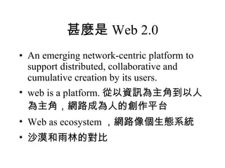 甚麼是 Web 2.0 An emerging network-centric platform to support distributed, collaborative and cumulative creation by its users. web is a platform. 從以資訊為主角到以人為主角，網路成為人的創作平台 Web as ecosystem ，網路像個生態系統 沙漠和雨林的對比 