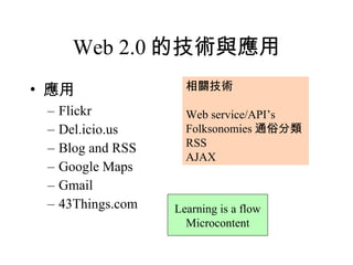 Web 2.0 的技術與應用 應用 Flickr Del.icio.us Blog and RSS Google Maps Gmail 43Things.com 相關技術 Web service/API’s Folksonomies 通俗分類 RSS AJAX Learning is a flow Microcontent 