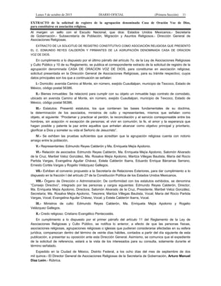 Lunes 5 de octubre de 2015 DIARIO OFICIAL (Primera Sección) 11
EXTRACTO de la solicitud de registro de la agrupación denominada Casa de Oración Voz de Dios,
para constituirse en asociación religiosa.
Al margen un sello con el Escudo Nacional, que dice: Estados Unidos Mexicanos.- Secretaría
de Gobernación.- Subsecretaría de Población, Migración y Asuntos Religiosos.- Dirección General de
Asociaciones Religiosas.
EXTRACTO DE LA SOLICITUD DE REGISTRO CONSTITUTIVO COMO ASOCIACIÓN RELIGIOSA QUE PRESENTÓ
EL C. EDMUNDO REYES CALDERÓN Y FIRMANTES DE LA AGRUPACIÓN DENOMINADA CASA DE ORACION
VOZ DE DIOS.
En cumplimiento a lo dispuesto por el último párrafo del artículo 7o. de la Ley de Asociaciones Religiosas
y Culto Público y 10 de su Reglamento, se publica el correspondiente extracto de la solicitud de registro de la
agrupación denominada CASA DE ORACION VOZ DE DIOS, para constituirse en asociación religiosa;
solicitud presentada en la Dirección General de Asociaciones Religiosas, para su trámite respectivo; cuyos
datos principales son los que a continuación se señalan:
I.- Domicilio: avenida Camino al Monte, sin número, exejido Cuautlalpan, municipio de Texcoco, Estado de
México, código postal 56386.
II.- Bienes inmuebles: Se relacionó para cumplir con su objeto un inmueble bajo contrato de comodato,
ubicado en avenida Camino al Monte, sin número, exejido Cuautlalpan, municipio de Texcoco, Estado de
México, código postal 56386.
III.- Estatutos: Presentó estatutos, los que contienen las bases fundamentales de su doctrina,
la determinación de los asociados, ministros de culto y representantes, mismos que señalan como
objeto, el siguiente: “Proclamar y practicar el perdón, la reconciliación y el servicio corresponsable entre los
hombres, sin acepción ni excepción de personas; el vivir en comunión; la fe, el amor y la esperanza que
hagan posible y patente la paz entre aquellos que anhelan alcanzar como objetivo principal y prioritario,
glorificar a Dios y someter su vida el Señorío de Jesucristo”.
IV.- Se exhiben las pruebas suficientes que acreditan que la agrupación religiosa cuenta con notorio
arraigo entre la población.
V.- Representantes: Edmundo Reyes Calderón y Ma. Enriqueta Mejía Apolonio.
VI.- Relación de asociados: Edmundo Reyes Calderón, Ma. Enriqueta Mejía Apolonio, Salomón Alvarado
de la Cruz, Maribel Veloz González, Ma. Rosalva Mejía Apolonio, Maritza Villegas Bautista, María del Rocío
Partida Vargas, Evangelina Aguilar Chávez, Estela Calderón Ibarra, Eduardo Enrique Bárcenas Serrano,
Ernesto Cortés Vargas y Rogelio Velázquez Gallegos.
VII.- Exhiben el convenio propuesto a la Secretaría de Relaciones Exteriores, para dar cumplimiento a lo
dispuesto en la fracción I del artículo 27 de la Constitución Política de los Estados Unidos Mexicanos.
VIII.- Órgano de Dirección o Administración: De conformidad con los estatutos exhibidos, se denomina
“Consejo Directivo”, integrado por las personas y cargos siguientes: Edmundo Reyes Calderón, Director;
Ma. Enriqueta Mejía Apolonio, Directora; Salomón Alvarado de la Cruz, Presidente; Maribel Veloz González,
Secretaria; Ma. Rosalva Mejía Apolonio, Tesorera; Maritza Villegas Bautista, Vocal; María del Rocío Partida
Vargas, Vocal; Evangelina Aguilar Chávez, Vocal; y Estela Calderón Ibarra, Vocal.
IX.- Ministros de culto: Edmundo Reyes Calderón, Ma. Enriqueta Mejía Apolonio y Rogelio
Velázquez Gallegos.
X.- Credo religioso: Cristiano Evangélico Pentecostés.
En cumplimiento a lo dispuesto por el primer párrafo del artículo 11 del Reglamento de la Ley de
Asociaciones Religiosas y Culto Público, se notifica lo anterior, a efecto de que las personas físicas,
asociaciones religiosas, agrupaciones religiosas o iglesias que pudieran considerarse afectadas en su esfera
jurídica, comparezcan dentro del término de veinte días hábiles, contados a partir del día siguiente de esta
publicación, a presentar su oposición ante esta Dirección General. Asimismo, se comunica que el expediente
de la solicitud de referencia, estará a la vista de los interesados para su consulta, solamente durante el
término señalado.
Expedido en la Ciudad de México, Distrito Federal, a los ocho días del mes de septiembre de dos
mil quince.- El Director General de Asociaciones Religiosas de la Secretaría de Gobernación, Arturo Manuel
Díaz León.- Rúbrica.
 