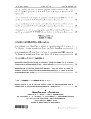 112 (Primera Sección) DIARIO OFICIAL Lunes 5 de octubre de 2015
Aviso de deslinde del predio de presunta propiedad nacional denominado San Juan,
con una superficie aproximada de 27-02-29.00 hectáreas, Municipio de Ocozocoautla de
Espinosa, Chis. ................................................................................................................................. 126
Aviso de deslinde del predio de presunta propiedad nacional denominado El Roble, con una
superficie aproximada de 15-00-00.00 hectáreas, Municipio de La Concordia, Chis. ...................... 126
Aviso de deslinde del predio de presunta propiedad nacional denominado Los Pinos, con una
superficie aproximada de 10-00-00.00 hectáreas, Municipio de La Concordia, Chis. ...................... 127
Aviso de deslinde del predio de presunta propiedad nacional denominado Nuevo Palmar, con una
superficie aproximada de 120-79-70.00.00 hectáreas, Municipio de San Fernando, Chis. .............. 128
TERCERA SECCION
PODER JUDICIAL
SUPREMA CORTE DE JUSTICIA DE LA NACION
Sentencia dictada por el Tribunal Pleno en la Acción de Inconstitucionalidad 1/2014, así como el
Voto Aclaratorio y Particular formulado por el Ministro José Ramón Cossío Díaz ........................... 1
Sentencia dictada por el Tribunal Pleno en la Acción de Inconstitucionalidad 9/2014, así como
Voto Concurrente formulado por el Ministro Arturo Zaldívar Lelo de Larrea .................................... 26
CONSEJO DE LA JUDICATURA FEDERAL
Acuerdo General del Pleno del Consejo de la Judicatura Federal que regula el Plan de Pensiones
Complementarias de Magistrados de Circuito y Jueces de Distrito .................................................. 55
Acuerdo General del Pleno del Consejo de la Judicatura Federal que deroga el artículo 835
Octodecies del diverso Acuerdo General que establece las disposiciones en materia de actividad
administrativa del propio Consejo ..................................................................................................... 67
______________________________
INSTITUTO FEDERAL DE TELECOMUNICACIONES
Acuerdo mediante el cual el Pleno del Instituto Federal de Telecomunicaciones emite el
Programa Anual de Uso y Aprovechamiento de Bandas de Frecuencias 2016 ............................... 69
__________________ ● __________________
DIARIO OFICIAL DE LA FEDERACIÓN
ALEJANDRO LÓPEZ GONZÁLEZ, Director General Adjunto
Río Amazonas No. 62, Col. Cuauhtémoc, C.P. 06500, México, D.F., Secretaría de Gobernación
Tel. 5093-3200, donde podrá acceder a nuestro menú de servicios
Dirección electrónica: www.dof.gob.mx
Impreso en Talleres Gráficos de México-México
*051015-21.00* Esta edición consta de tres secciones
 