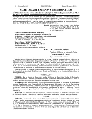 14 (Primera Sección) DIARIO OFICIAL Lunes 5 de octubre de 2015
SECRETARIA DE HACIENDA Y CREDITO PUBLICO
OFICIO mediante el cual se autoriza a Caja Popular Padre Epifanio Padilla de Tangamandapio, S.C. de A.P. de
R.L. de C.V., para continuar realizando operaciones de ahorro y préstamo.
Al margen un sello con el Escudo Nacional, que dice: Estados Unidos Mexicanos.- Secretaría de Hacienda y
Crédito Público.- Comisión Nacional Bancaria y de Valores.- Presidencia.- Vicepresidencia de Normatividad.-
Vicepresidencia de Supervisión de Banca de Desarrollo y Finanzas Populares.- Dirección General de
Autorizaciones Especializadas.- Dirección General de Supervisión de Cooperativas de Ahorro y Préstamo A.-
Oficio No.: P046/2015.- Exp.: CNBV.312.211.16 (8252) “2015-09-03”<10>.
Asunto: Autorización a Caja Popular Padre Epifanio
Padilla de Tangamandapio, S.C. de A.P. de R.L.
de C.V. para continuar realizando operaciones
de ahorro y préstamo.
COMITÉ DE SUPERVISIÓN AUXILIAR DEL FONDO
DE SUPERVISIÓN AUXILIAR DE SOCIEDADES COOPERATIVAS
DE AHORRO Y PRÉSTAMO Y DE PROTECCIÓN A SUS AHORRADORES
Blvd. Adolfo López Mateos No. 2607, interior 3
Col. Barrio de Guadalupe, C.P. 37280, León, Gto.
CAJA POPULAR PADRE EPIFANIO PADILLA
DE TANGAMANDAPIO, S.C. DE A.P. DE R.L. DE C.V.
Independencia No. 14, Col. Centro
C.P. 59920, Santiago Tangamandapio, Michoacán
AT’N.: L.A.E. JORGE VALLE PÉREZ
Presidente del Comité de Supervisión Auxiliar
C. ARMANDO GARCÍA OREGEL
Representante de la sociedad
Mediante escrito presentado el 22 de diciembre de 2014 el Comité de Supervisión Auxiliar del Fondo de
Supervisión Auxiliar de Sociedades Cooperativas de Ahorro y Préstamo y de Protección a sus Ahorradores,
por conducto de su Presidente, el señor Jorge Valle Pérez, remitió a la Comisión Nacional Bancaria y de
Valores la solicitud de autorización de Caja Popular Padre Epifanio Padilla de Tangamandapio, S.C. de A.P.
de R.L. de C.V., para continuar realizando operaciones de ahorro y préstamo, en términos del artículo 10 de la
Ley para Regular las Actividades de las Sociedades Cooperativas de Ahorro y Préstamo.
Sobre el particular, la Junta de Gobierno de esta Comisión, en sesión celebrada el 7 de agosto de 2015,
con fundamento en el artículo 10 de la Ley para Regular las Actividades de las Sociedades Cooperativas de
Ahorro y Préstamo y,
CONSIDERANDO
PRIMERO.- Que el Comité de Supervisión Auxiliar del Fondo de Supervisión Auxiliar de Sociedades
Cooperativas de Ahorro y Préstamo y de Protección a sus Ahorradores el 15 de diciembre de 2014 emitió su
dictamen favorable con motivo de la solicitud de autorización de que se trata;
SEGUNDO.- Que la documentación e información presentada con motivo de la solicitud de autorización
para que Caja Popular Padre Epifanio Padilla de Tangamandapio, S.C. de A.P. de R.L. de C.V. continúe
realizando operaciones de ahorro y préstamo, cumple con los requisitos previstos en los artículos 10 y 11 de
la Ley para Regular las Actividades de las Sociedades Cooperativas de Ahorro y Préstamo y 2 de las
Disposiciones de carácter general aplicables a las actividades de las sociedades cooperativas de ahorro y
préstamo; y
TERCERO.- Que del análisis a la documentación e información recibida se concluyó que desde el punto
de vista legal, financiero y operativo es procedente se otorgue la autorización solicitada, adoptó el siguiente:
ACUERDO
“OCTAVO.- Los integrantes de la Junta de Gobierno con fundamento en el artículo 12, fracción V de la
Ley de la Comisión Nacional Bancaria y de Valores, tomando en consideración la opinión favorable del Comité
de Autorizaciones de la Comisión Nacional Bancaria y de Valores emitida en su sesión celebrada el 27 de julio
de 2015, autorizaron por unanimidad que Caja Popular Padre Epifanio Padilla de Tangamandapio, S.C. de
A.P. de R.L. de C.V., continúe realizando operaciones de ahorro y préstamo, con un nivel de operaciones II,
bajo su misma denominación, en términos de la Ley para Regular las Actividades de las Sociedades
Cooperativas de Ahorro y Préstamo.”
 