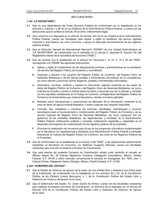 Lunes 5 de octubre de 2015 DIARIO OFICIAL (Segunda Sección) 91
DECLARACIONES
1. De “LA SECRETARÍA”:
1.1 Que es una dependencia del Poder Ejecutivo Federal de conformidad con lo establecido en los
artículos 2, fracción I y 26 de la Ley Orgánica de la Administración Pública Federal, y cuenta con las
atribuciones que le confiere el artículo 34 de dicho ordenamiento legal.
1.2 Que conforme a lo dispuesto en el artículo 34 fracción XIV de la Ley Orgánica de la Administración
Pública Federal, cuenta con facultades para regular y vigilar la prestación del servicio registral
mercantil a nivel federal, así como promover y apoyar el adecuado funcionamiento de los registros
públicos locales
1.3 Que la Dirección General de Normatividad Mercantil (“DGNM”) es una Unidad Administrativa de
“LA SECRETARÍA” de conformidad con lo señalado en el artículo 2, apartado B, fracción XII, del
Reglamento Interior de la Secretaría de Economía (“RISE”).
1.4 Que de acuerdo con lo establecido en el artículo 22, fracciones I, III, IV, V, VI y VII del “RISE”,
corresponde a la “DGNM” las siguientes atribuciones:
a. Aplicar y vigilar el cumplimiento de las disposiciones jurídicas y administrativas en la prestación
del servicio del Registro Público de Comercio a nivel federal.
b. Capacitar y atender a los usuarios del Registro Público de Comercio, del Registro Único de
Garantías Mobiliarias y de los demás portales y herramientas informáticas de su competencia,
así como difundir y promover dichos Registros, portales y herramientas informáticas.
c. Administrar, procesar, certificar y expedir la información registral contenida en las bases de
datos del Registro Público de Comercio y del Registro Único de Garantías Mobiliarias, así como
autorizar la consulta y acceso a dichas bases de datos a personas que así lo soliciten y cumplan
con los requisitos establecidos en el Código de Comercio, el Reglamento del Registro Público de
Comercio, los lineamientos que emita la Secretaría y demás normativa aplicable.
d. Resolver sobre discrepancias o presunciones de alteración de la información contenida en la
base de datos de alguna entidad federativa, o sobre cualquier otro respaldo disponible.
e. Formular, fijar, establecer y coordinar las acciones, estrategias, metodologías y recursos
tecnológicos para el funcionamiento y modernización del Registro Público de Comercio y de su
sección especial del Registro Único de Garantías Mobiliarias, así como coadyuvar con los
gobiernos de las entidades federativas, las dependencias y entidades de la Administración
Pública Federal, instituciones públicas y privadas, instituciones registrales y catastrales en el
desarrollo del programa de modernización de los registros públicos de la propiedad.
f. Promover la celebración de convenios para el uso de los programas informáticos implementados
por la Secretaría con dependencias y entidades de la Administración Pública Federal y entidades
federativas en materia del Registro Público de Comercio, así como de los Registros Públicos de
la Propiedad.
1.5 Que de conformidad con lo establecido en el artículo 4 del “RISE”, y las disposiciones anteriormente
señaladas, el Secretario de Economía, Lic. Ildefonso Guajardo Villarreal, cuenta con facultades
suficientes para suscribir el presente Convenio de Coordinación.
1.6 Que para efectos del presente Convenio de Coordinación señala como domicilio el ubicado en
Alfonso Reyes No. 30 Colonia Hipódromo Condesa, Delegación Cuauhtémoc, México, Distrito
Federal, C.P. 06140 y cómo domicilio convencional el ubicado en Insurgentes Sur 1940, piso 1,
Colonia Florida, Delegación Álvaro Obregón, México, Distrito Federal, C.P. 01030.
2. Del “GOBIERNO DEL ESTADO”:
2.1 Que el Estado de Veracruz de Ignacio de la Llave, es una entidad libre y soberana que forma parte
de la Federación, de conformidad con lo establecido en los artículos 40 y 43, de la Constitución
Política de los Estados Unidos Mexicanos, y 1, de la Constitución Política del Estado Libre y
Soberano de Veracruz de Ignacio de la Llave.
2.2 Que el Gobernador del Estado, Dr. Javier Duarte de Ochoa, cuenta con las facultades necesarias
para celebrar el presente Convenio de Coordinación, en términos de lo dispuesto por el artículo 49
fracción XVII de la Constitución Política del Estado Libre y Soberano de Veracruz de Ignacio
de la Llave.
 