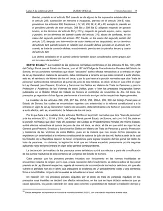Lunes 5 de octubre de 2015 DIARIO OFICIAL (Tercera Sección) 19
libertad, previsto en el artículo 294, cuando se da alguno de los supuestos establecidos en
el artículo 295; sustracción de menores e incapaces, previsto en el artículo 301-E; robo,
previsto en los artículos 308, fracciones I, IV, VII, VIII, IX, X, XI y XII, excepto lo previsto en
el penúltimo párrafo de este artículo, 308 Bis y 308 Bis C; abigeato respecto de ganado
bovino, en los términos del artículo 312 y 313 y, respecto de ganado equino, ovino, caprino
y porcino, en los términos del párrafo cuarto del artículo 312; abuso de confianza, en los
casos del segundo párrafo del artículo 317; fraude, en los casos del segundo párrafo del
artículo 320; despojo con intervención de autor intelectual en despoblado, en los términos
del artículo 323, párrafo tercero en relación con el cuarto; daños, previsto en el artículo 327,
cuando se trata de comisión dolosa; encubrimiento, previsto en los párrafos tercero y cuarto
del artículo 329.
Los delitos señalados en el párrafo anterior también serán considerados como graves aún
en los casos de tentativa.”
SEXTO. Efectos24. La invalidez de las porciones normativas contenidas en los artículos 29 Bis, 100 y 258
del Código Penal para el Estado de Sonora, y en el 187 del Código de Procedimientos Penales del Estado de
Sonora, en las porciones normativas que dicen “secuestro” surtirá efectos retroactivos a la entrada en vigor
de la Ley General en materia de secuestro, debe retrotraerse a la fecha en que ésta comenzó a surtir efectos,
esto es, el veintiocho de febrero de dos mil once; y por lo que hace a la porción normativa que dice “trata de
personas” surtirá efectos retroactivos al quince de junio de dos mil doce, es decir, el día en que entró en vigor
la Ley General para Prevenir, Erradicar y Sancionar los Delitos en Materia de Trata de Personas y para la
Protección y Asistencia de las Víctimas de estos Delitos, pues si bien los preceptos impugnados fueron
publicados en el Boletín Oficial del Estado de Sonora el veintiocho de noviembre de dos mil trece, los
preceptos ya regulaban dichas figuras previamente a la entrada en vigor de las respectivas leyes generales.
La invalidez de los artículos 296, 297, 297 Bis, 297-B, 298, 298-A, 299, 300 del Código Penal para el
Estado de Sonora, los cuales se encontraban vigentes con anterioridad a la reforma constitucional y a la
entrada en vigor de la Ley General en materia de secuestro, debe retrotraerse a la fecha en que ésta comenzó
a surtir efectos, esto es, el veintiocho de febrero de dos mil once.
Por lo que hace a la invalidez de los artículos 144 Bis en la porción normativa que dice “trata de personas”
y de los artículos 301-J, 301-K y 301-L del Código Penal para el Estado de Sonora, así como 142 Bis, éste en
la porción normativa que dice “trata de personas” del Código de Procedimientos Penales del mismo Estado,
surtirá efectos retroactivos al quince de junio de dos mil doce, es decir, el día en que entró en vigor la Ley
General para Prevenir, Erradicar y Sancionar los Delitos en Materia de Trata de Personas y para la Protección
y Asistencia de las Víctimas de estos Delitos, pues en la materia que nos ocupa dichos preceptos se
expidieron con anterioridad a la reforma constitucional de catorce de julio de dos mil, fecha a partir de la cual
los Estados de la República dejaron de tener competencia para legislar respecto del tipo penal del delito de
trata de personas, no obstante, la legislación local que se hubiese expedido previamente podría seguirse
aplicando hasta en tanto entrara en vigor la ley general correspondiente.
La declaración de invalidez de los preceptos antes señalados surtirá sus efectos a partir de la notificación
de los puntos resolutivos de esta sentencia al Congreso del Estado de Sonora.
Cabe precisar que los procesos penales iniciados con fundamento en las normas invalidadas se
encuentran viciados de origen, por lo que, previa reposición del procedimiento, se deberá aplicar el tipo penal
previsto en la Ley General respectiva, vigente al momento de la comisión de los hechos delictivos; sin que ello
vulnere el principio non bis in ídem, que presupone la existencia de un procedimiento válido y una sentencia
firme e inmodificable, ninguno de los cuales se actualiza en el caso referido.
En relación con los procesos penales seguidos por el delito de trata de personas regulado en los
preceptos cuya invalidez se declaró con efectos retroactivos, en los que se haya dictado sentencia que ya
causó ejecutoria, los jueces valorarán en cada caso concreto la posibilidad de realizar la traslación del tipo y
24
Efectos semejantes se imprimieron en la acción e inconstitucionalidad 26/2012, con una votación mayoritaria de siete votos.
 