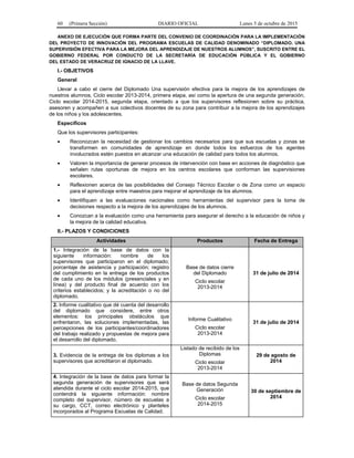 60 (Primera Sección) DIARIO OFICIAL Lunes 5 de octubre de 2015
ANEXO DE EJECUCIÓN QUE FORMA PARTE DEL CONVENIO DE COORDINACIÓN PARA LA IMPLEMENTACIÓN
DEL PROYECTO DE INNOVACIÓN DEL PROGRAMA ESCUELAS DE CALIDAD DENOMINADO “DIPLOMADO. UNA
SUPERVISIÓN EFECTIVA PARA LA MEJORA DEL APRENDIZAJE DE NUESTROS ALUMNOS”, SUSCRITO ENTRE EL
GOBIERNO FEDERAL POR CONDUCTO DE LA SECRETARÍA DE EDUCACIÓN PÚBLICA Y EL GOBIERNO
DEL ESTADO DE VERACRUZ DE IGNACIO DE LA LLAVE.
I.- OBJETIVOS
General
Llevar a cabo el cierre del Diplomado Una supervisión efectiva para la mejora de los aprendizajes de
nuestros alumnos, Ciclo escolar 2013-2014, primera etapa, así como la apertura de una segunda generación,
Ciclo escolar 2014-2015, segunda etapa, orientado a que los supervisores reflexionen sobre su práctica,
asesoren y acompañen a sus colectivos docentes de su zona para contribuir a la mejora de los aprendizajes
de los niños y los adolescentes.
Específicos
Que los supervisores participantes:
• Reconozcan la necesidad de gestionar los cambios necesarios para que sus escuelas y zonas se
transformen en comunidades de aprendizaje en donde todos los esfuerzos de los agentes
involucrados estén puestos en alcanzar una educación de calidad para todos los alumnos.
• Valoren la importancia de generar procesos de intervención con base en acciones de diagnóstico que
señalen rutas oportunas de mejora en los centros escolares que conforman las supervisiones
escolares.
• Reflexionen acerca de las posibilidades del Consejo Técnico Escolar o de Zona como un espacio
para el aprendizaje entre maestros para mejorar el aprendizaje de los alumnos.
• Identifiquen a las evaluaciones nacionales como herramientas del supervisor para la toma de
decisiones respecto a la mejora de los aprendizajes de los alumnos.
• Conozcan a la evaluación como una herramienta para asegurar el derecho a la educación de niños y
la mejora de la calidad educativa.
II.- PLAZOS Y CONDICIONES
Actividades Productos Fecha de Entrega
1.- Integración de la base de datos con la
siguiente información: nombre de los
supervisores que participaron en el diplomado;
porcentaje de asistencia y participación; registro
del cumplimiento en la entrega de los productos
de cada uno de los módulos (presenciales y en
línea) y del producto final de acuerdo con los
criterios establecidos; y la acreditación o no del
diplomado.
Base de datos cierre
del Diplomado
Ciclo escolar
2013-2014
31 de julio de 2014
2. Informe cualitativo que dé cuenta del desarrollo
del diplomado que considere, entre otros
elementos: los principales obstáculos que
enfrentaron, las soluciones implementadas, las
percepciones de los participantes/coordinadores
del trabajo realizado y propuestas de mejora para
el desarrollo del diplomado.
Informe Cualitativo
Ciclo escolar
2013-2014
31 de julio de 2014
3. Evidencia de la entrega de los diplomas a los
supervisores que acreditaron el diplomado.
Listado de recibido de los
Diplomas
Ciclo escolar
2013-2014
29 de agosto de
2014
4. Integración de la base de datos para formar la
segunda generación de supervisores que será
atendida durante el ciclo escolar 2014-2015, que
contendrá la siguiente información: nombre
completo del supervisor, número de escuelas a
su cargo, CCT, correo electrónico y planteles
incorporados al Programa Escuelas de Calidad.
Base de datos Segunda
Generación
Ciclo escolar
2014-2015
30 de septiembre de
2014
 