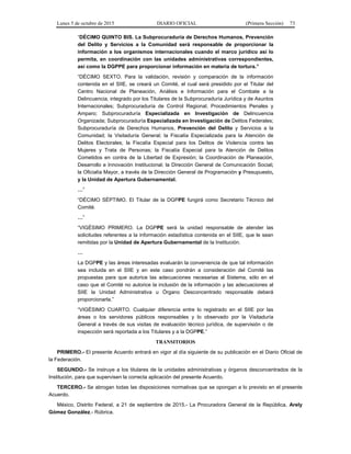Lunes 5 de octubre de 2015 DIARIO OFICIAL (Primera Sección) 73
“DÉCIMO QUINTO BIS. La Subprocuraduría de Derechos Humanos, Prevención
del Delito y Servicios a la Comunidad será responsable de proporcionar la
información a los organismos internacionales cuando el marco jurídico así lo
permita, en coordinación con las unidades administrativas correspondientes,
así como la DGPPE para proporcionar información en materia de tortura.”
“DÉCIMO SEXTO. Para la validación, revisión y comparación de la información
contenida en el SIIE, se creará un Comité, el cual será presidido por el Titular del
Centro Nacional de Planeación, Análisis e Información para el Combate a la
Delincuencia, integrado por los Titulares de la Subprocuraduría Jurídica y de Asuntos
Internacionales; Subprocuraduría de Control Regional, Procedimientos Penales y
Amparo; Subprocuraduría Especializada en Investigación de Delincuencia
Organizada; Subprocuraduría Especializada en Investigación de Delitos Federales;
Subprocuraduría de Derechos Humanos, Prevención del Delito y Servicios a la
Comunidad; la Visitaduría General; la Fiscalía Especializada para la Atención de
Delitos Electorales; la Fiscalía Especial para los Delitos de Violencia contra las
Mujeres y Trata de Personas; la Fiscalía Especial para la Atención de Delitos
Cometidos en contra de la Libertad de Expresión; la Coordinación de Planeación,
Desarrollo e Innovación Institucional; la Dirección General de Comunicación Social;
la Oficialía Mayor, a través de la Dirección General de Programación y Presupuesto,
y la Unidad de Apertura Gubernamental.
…”
“DÉCIMO SÉPTIMO. El Titular de la DGPPE fungirá como Secretario Técnico del
Comité.
…”
“VIGÉSIMO PRIMERO. La DGPPE será la unidad responsable de atender las
solicitudes referentes a la información estadística contenida en el SIIE, que le sean
remitidas por la Unidad de Apertura Gubernamental de la Institución.
…
La DGPPE y las áreas interesadas evaluarán la conveniencia de que tal información
sea incluida en el SIIE y en este caso pondrán a consideración del Comité las
propuestas para que autorice las adecuaciones necesarias al Sistema, sólo en el
caso que el Comité no autorice la inclusión de la información y las adecuaciones al
SIIE la Unidad Administrativa u Órgano Desconcentrado responsable deberá
proporcionarla.”
“VIGÉSIMO CUARTO. Cualquier diferencia entre lo registrado en el SIIE por las
áreas o los servidores públicos responsables y lo observado por la Visitaduría
General a través de sus visitas de evaluación técnico jurídica, de supervisión o de
inspección será reportada a los Titulares y a la DGPPE.”
TRANSITORIOS
PRIMERO.- El presente Acuerdo entrará en vigor al día siguiente de su publicación en el Diario Oficial de
la Federación.
SEGUNDO.- Se instruye a los titulares de la unidades administrativas y órganos desconcentrados de la
Institución, para que supervisen la correcta aplicación del presente Acuerdo.
TERCERO.- Se abrogan todas las disposiciones normativas que se opongan a lo previsto en el presente
Acuerdo.
México, Distrito Federal, a 21 de septiembre de 2015.- La Procuradora General de la República, Arely
Gómez González.- Rúbrica.
 