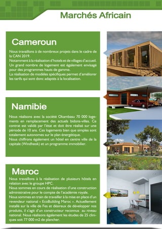 Nous travaillons à de nombreux projets dans le cadre de
la CAN 2019.
Notamment à la réalisation d’hotels et de villages d’accueil.
Un grand nombre de logement est également envisagé
pour des programmes hauts de gamme.
La réalisation de modèles spécifiques permet d’améliorer
les tarifs qui sont donc adaptés à la localisation.
Cameroun
Nous réalisons avec la société Okambasu 70 000 loge-
ments en remplacement des actuels bidons-villes. Ce
contrat est validé par l’état et doit être réalisé sur une
période de 10 ans. Ces logements bien que simples sont
totalement autonomes sur le plan énergétique.
Nous chiffrons également un hôtel en centre ville de la
capitale (Windheok) et un programme immobilier.
Namibie
Maroc
Nous travaillons à la réalisation de plusieurs hôtels en
relation avec le groupe HPC.
Nous sommes en cours de réalisation d’une construction
administrative pour le compte de l’académie royale.
Nous sommes en train de travailler à la mise en place d’un
revendeur national « EcoBuilding Maroc ». Actuellement
installé sur la ville de Fes et désireux de développer nos
produits, il s’agit d’un constructeur reconnus au niveau
national. Nous réalisons également les études de 25 clini-
ques soit 77 000 m2 de plancher.
Marchés Africain
 