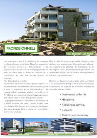 Ÿ
Ÿ
Ÿ
Ÿ
Ÿ
Les promoteurs sont à la recherche de nouveaux
produits valorisant et rentable. Nous leur proposons
de nouveaux moyens de différenciation et de
communication qui améliorent leurs programmes. En
effet, la valeur dans le temps est assurée car la
construction est déjà aux normes passives ou
positives.
(Pas de pertes à la revente).
Notre mode de construction leur permet d’établir un
nouveau modèle de rentabilité, de financement (reste
a vivre + important) et de communication. La
capacité de financement des acheteurs est améliorée de
7 à 12% et nous pouvons améliorer l’apport personnel
de 5 à 8000 € dans le cadre de logements positifs.
Les programmes sociaux sont réalisés en fonction de
la valeur locative des biens, celle-ci pouvant être
réévaluée en fonction des économies de chauffage et
des aides perçues dans le cadre de construction
passives ou positives.
Dans le cadre des programmes hôteliers, les économies
réalisées avec la construction dites passive se traduit par
des économies de chauffage de climatisation et de
chauffage de l’eau. Ces investissements permettent une
amélioration de 3% à 6% du résultat annuel (en France
6%, source groupe Océanis).
Des moyens de communication et de calcul permettent
a ces professionnels d'intégrer dés la conception le coût
d'exploitation du projet et les économies réalisées en
travaillant avec nos produits.
 