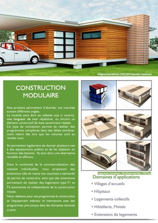 Nos produits permettent d’aborder ces marchés
suivant différents angles.
Le module peut être (cas ci contre),
répétitive, ou encore un
élément constructif de base savamment répété.
Ce type de conception permet de réaliser des
programmes complexes dans des délais extrême-
ment réduit dés lors que les volumes sont au
rendez vous.
Ils permettent également de donner plusieurs vies
à des équipements publics et de les déplacer en
fonction des besoins. Ils sont donc une alternative
rentable et efficace.
Dans la continuité de la commercialisation des
maisons individuelles, nous proposons des
extensions clés en mains non soumises à demande
de permis de construire, ainsi que des extensions
permettant de réaliser des logements type F1 et
F2 autonomes et indépendants de la construction
initiale.
Nous réalisons pour ces programmes la construction
et l’équipement intérieur et intervenons avec des
programmes pré-conçus dans les domaines énoncés
ci joint:
Ÿ
Ÿ
Ÿ
Ÿ
Ÿ
 