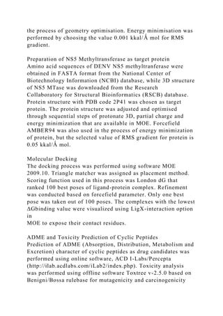 the process of geometry optimisation. Energy minimisation was
performed by choosing the value 0.001 kkal/Ǻ mol for RMS
gradient.
Preparation of NS5 Methyltransferase as target protein
Amino acid sequences of DENV NS5 methyltranferase were
obtained in FASTA format from the National Center of
Biotechnology Information (NCBI) database, while 3D structure
of NS5 MTase was downloaded from the Research
Collaboratory for Structural Bioinformatics (RSCB) database.
Protein structure with PDB code 2P41 was chosen as target
protein. The protein structure was adjusted and optimised
through sequential steps of protonate 3D, partial charge and
energy minimization that are available in MOE. Forcefield
AMBER94 was also used in the process of energy minimization
of protein, but the selected value of RMS gradient for protein is
0.05 kkal/Ǻ mol.
Molecular Docking
The docking process was performed using software MOE
2009.10. Triangle matcher was assigned as placement method.
Scoring function used in this process was London dG that
ranked 100 best poses of ligand-protein complex. Refinement
was conducted based on forcefield parameter. Only one best
pose was taken out of 100 poses. The complexes with the lowest
ΔGbinding value were visualized using LigX-interaction option
in
MOE to expose their contact residues.
ADME and Toxicity Prediction of Cyclic Peptides
Prediction of ADME (Absorption, Distribution, Metabolism and
Excretion) character of cyclic peptides as drug candidates was
performed using online software, ACD I-Labs/Percepta
(http://ilab.acdlabs.com/iLab2/index.php). Toxicity analysis
was performed using offline software Toxtree v-2.5.0 based on
Benigni/Bossa rulebase for mutagenicity and carcinogenicity
 