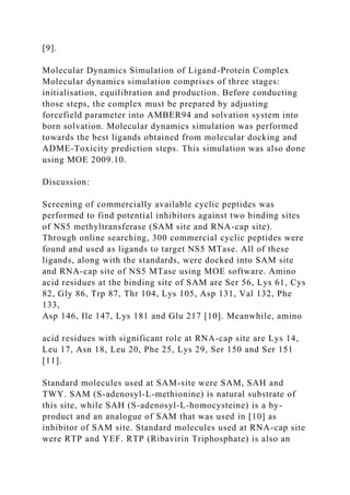 [9].
Molecular Dynamics Simulation of Ligand-Protein Complex
Molecular dynamics simulation comprises of three stages:
initialisation, equilibration and production. Before conducting
those steps, the complex must be prepared by adjusting
forcefield parameter into AMBER94 and solvation system into
born solvation. Molecular dynamics simulation was performed
towards the best ligands obtained from molecular docking and
ADME-Toxicity prediction steps. This simulation was also done
using MOE 2009.10.
Discussion:
Screening of commercially available cyclic peptides was
performed to find potential inhibitors against two binding sites
of NS5 methyltransferase (SAM site and RNA-cap site).
Through online searching, 300 commercial cyclic peptides were
found and used as ligands to target NS5 MTase. All of these
ligands, along with the standards, were docked into SAM site
and RNA-cap site of NS5 MTase using MOE software. Amino
acid residues at the binding site of SAM are Ser 56, Lys 61, Cys
82, Gly 86, Trp 87, Thr 104, Lys 105, Asp 131, Val 132, Phe
133,
Asp 146, Ile 147, Lys 181 and Glu 217 [10]. Meanwhile, amino
acid residues with significant role at RNA-cap site are Lys 14,
Leu 17, Asn 18, Leu 20, Phe 25, Lys 29, Ser 150 and Ser 151
[11].
Standard molecules used at SAM-site were SAM, SAH and
TWY. SAM (S-adenosyl-L-methionine) is natural substrate of
this site, while SAH (S-adenosyl-L-homocysteine) is a by-
product and an analogue of SAM that was used in [10] as
inhibitor of SAM site. Standard molecules used at RNA-cap site
were RTP and YEF. RTP (Ribavirin Triphosphate) is also an
 