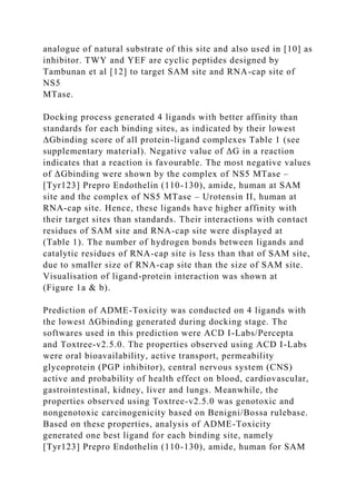 analogue of natural substrate of this site and also used in [10] as
inhibitor. TWY and YEF are cyclic peptides designed by
Tambunan et al [12] to target SAM site and RNA-cap site of
NS5
MTase.
Docking process generated 4 ligands with better affinity than
standards for each binding sites, as indicated by their lowest
ΔGbinding score of all protein-ligand complexes Table 1 (see
supplementary material). Negative value of ΔG in a reaction
indicates that a reaction is favourable. The most negative values
of ΔGbinding were shown by the complex of NS5 MTase –
[Tyr123] Prepro Endothelin (110-130), amide, human at SAM
site and the complex of NS5 MTase – Urotensin II, human at
RNA-cap site. Hence, these ligands have higher affinity with
their target sites than standards. Their interactions with contact
residues of SAM site and RNA-cap site were displayed at
(Table 1). The number of hydrogen bonds between ligands and
catalytic residues of RNA-cap site is less than that of SAM site,
due to smaller size of RNA-cap site than the size of SAM site.
Visualisation of ligand-protein interaction was shown at
(Figure 1a & b).
Prediction of ADME-Toxicity was conducted on 4 ligands with
the lowest ΔGbinding generated during docking stage. The
softwares used in this prediction were ACD I-Labs/Percepta
and Toxtree-v2.5.0. The properties observed using ACD I-Labs
were oral bioavailability, active transport, permeability
glycoprotein (PGP inhibitor), central nervous system (CNS)
active and probability of health effect on blood, cardiovascular,
gastrointestinal, kidney, liver and lungs. Meanwhile, the
properties observed using Toxtree-v2.5.0 was genotoxic and
nongenotoxic carcinogenicity based on Benigni/Bossa rulebase.
Based on these properties, analysis of ADME-Toxicity
generated one best ligand for each binding site, namely
[Tyr123] Prepro Endothelin (110-130), amide, human for SAM
 