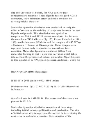 site and Urotensin II, human, for RNA-cap site (see
supplementary material). These ligands possess good ADME
characters, show minimum effect on health and have no
carcinogenicity character.
Molecular dynamics simulation was conducted to study the
effect of solvent on the stability of complexes between the best
ligands and protein. This simulation was applied at
temperature 310 K and 312 K on two complexes, i.e. between
the complex of NS5 MTase – [Tyr123] Prepro Endothelin (110-
130), amide, human at SAM site and the complex of NS5 MTase
– Urotensin II, human at RNA-cap site. These temperatures
represent human body temperature at normal and fever
condition. Molecular dynamics simulation differs from
molecular docking in that it uses born solvation which takes
into account the presence of solvent molecules. Algorithm used
in this simulation is NPA (Nosé-Poincaré-Andersen), while the
BIOINFORMATION open access
ISSN 0973-2063 (online) 0973-8894 (print)
Bioinformation 10(1): 023-027 (2014) 26 © 2014 Biomedical
Informatics
forcefield used is AMBER 94. The pressure of the simulation
process is 101 kPa.
Molecular dynamics simulation comprises of three steps
including initialisation, equilibration and production. The aim
of initialisation step is to prepare the solvent before entering the
next steps in molecular dynamics. Determination of the
 