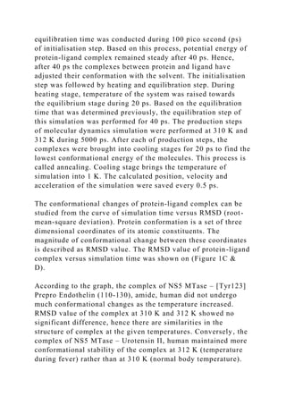 equilibration time was conducted during 100 pico second (ps)
of initialisation step. Based on this process, potential energy of
protein-ligand complex remained steady after 40 ps. Hence,
after 40 ps the complexes between protein and ligand have
adjusted their conformation with the solvent. The initialisation
step was followed by heating and equilibration step. During
heating stage, temperature of the system was raised towards
the equilibrium stage during 20 ps. Based on the equilibration
time that was determined previously, the equilibration step of
this simulation was performed for 40 ps. The production steps
of molecular dynamics simulation were performed at 310 K and
312 K during 5000 ps. After each of production steps, the
complexes were brought into cooling stages for 20 ps to find the
lowest conformational energy of the molecules. This process is
called annealing. Cooling stage brings the temperature of
simulation into 1 K. The calculated position, velocity and
acceleration of the simulation were saved every 0.5 ps.
The conformational changes of protein-ligand complex can be
studied from the curve of simulation time versus RMSD (root-
mean-square deviation). Protein conformation is a set of three
dimensional coordinates of its atomic constituents. The
magnitude of conformational change between these coordinates
is described as RMSD value. The RMSD value of protein-ligand
complex versus simulation time was shown on (Figure 1C &
D).
According to the graph, the complex of NS5 MTase – [Tyr123]
Prepro Endothelin (110-130), amide, human did not undergo
much conformational changes as the temperature increased.
RMSD value of the complex at 310 K and 312 K showed no
significant difference, hence there are similarities in the
structure of complex at the given temperatures. Conversely, the
complex of NS5 MTase – Urotensin II, human maintained more
conformational stability of the complex at 312 K (temperature
during fever) rather than at 310 K (normal body temperature).
 
