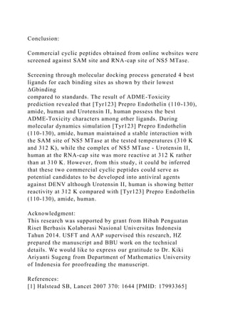 Conclusion:
Commercial cyclic peptides obtained from online websites were
screened against SAM site and RNA-cap site of NS5 MTase.
Screening through molecular docking process generated 4 best
ligands for each binding sites as shown by their lowest
ΔGbinding
compared to standards. The result of ADME-Toxicity
prediction revealed that [Tyr123] Prepro Endothelin (110-130),
amide, human and Urotensin II, human possess the best
ADME-Toxicity characters among other ligands. During
molecular dynamics simulation [Tyr123] Prepro Endothelin
(110-130), amide, human maintained a stable interaction with
the SAM site of NS5 MTase at the tested temperatures (310 K
and 312 K), while the complex of NS5 MTase - Urotensin II,
human at the RNA-cap site was more reactive at 312 K rather
than at 310 K. However, from this study, it could be inferred
that these two commercial cyclic peptides could serve as
potential candidates to be developed into antiviral agents
against DENV although Urotensin II, human is showing better
reactivity at 312 K compared with [Tyr123] Prepro Endothelin
(110-130), amide, human.
Acknowledgment:
This research was supported by grant from Hibah Penguatan
Riset Berbasis Kolaborasi Nasional Universitas Indonesia
Tahun 2014. USFT and AAP supervised this research, HZ
prepared the manuscript and BBU work on the technical
details. We would like to express our gratitude to Dr. Kiki
Ariyanti Sugeng from Department of Mathematics University
of Indonesia for proofreading the manuscript.
References:
[1] Halstead SB, Lancet 2007 370: 1644 [PMID: 17993365]
 