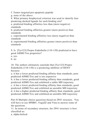 f. Tumor targeted pro-apoptotic peptide
g. none of the above
8. What primary biophysical criterion was used to identify four
promising docked ligands for each binding site?
a. predicted binding affinities less than (more negative)
standards
b. predicted binding affinities greater (more positive) than
standards
c. experimental binding affinities less (more negative) than
standards
d. experimental binding affinities greater (more positive) than
standards
9. Is [Tyr123] Prepro Endothelin (110-130) predicted to have
good ADME/Tox properties?
a. yes
b. no
10. The authors ultimately conclude that [Tyr123] Prepro
Endothelin (110-130) is a promising inhibitor of DENV
because:
a. it has a lower predicted binding affinity than standards, poor
predicted ADME/Tox and is too expensive
b. it has a lower predicted binding affinity than standards, good
predicted ADME/Tox and exhibited a stable MD trajectory
c. it has a lower predicted binding affinity than standards, good
predicted ADME/Tox and exhibited an unstable MD trajectory
d. it has a higher predicted binding affinity than standards, good
predicted ADME/Tox and exhibited an unstable MD trajectory
Part II Multiple choice questions based on 2P41 structure. You
will have to use SPDBV, VegaZZ and Vina to answer some of
the questions.
11. In terms of secondary structure, the 2P41 structure is best
classified as:
a. alpha-helical
 