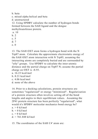 b. beta
c. mixed alpha helical and beta
d. unstructured
12. Using SPDBV calculate the number of hydrogen bonds
formed between the SAH ligand and the dengue
methyltransferase protein.
a. 10
b. 2
c. 5
d. 7
e. 0
13. The SAH OXT atom forms a hydrogen bond with the N
Trp87 atom. Calculate the approximate electrostatic energy of
the SAH OXT atom interaction with N Trp85, assuming the
interacting atoms are completely buried and are surrounded by
"oily" groups. Use SPDBV to calculate the inter-atomic
distance and the partial charge on Trp87 N; assume the partial
charge on OXT is -0.55.
a. 16.23 kcal/mol
b. 0.21 kcal/mol
c. 4.06 kcal/mol
d. none of the above
14. Prior to a docking calculations, protein structures are
sometimes "regularized" or energy "minimized". Regularization
of a protein structure often involves setting all of the bond
lengths and angles to their equilibrium values. Assuming the
2P41 protein structure has been perfectly "regularized", what
would it's SPDBV molecular mechanics bond energy be?
a. > 0 kJ/mol
b. < 0 kJ/mol
c. = 0 kJ/mol
d. = 761.848 kJ/mol
15. The coordinates of the SAH C4' atom are:
 