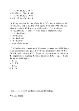 a. -11.306, 86.124, 8.985
b. 86.124, -11.306, 8.985
c. -11.306, 86.124, 19.98
d. -11.217, 84.676, 9.419
16. Using the coordinates of the SAH C4' atom to define to SAH
binding site, and using the SAH ligand from the 2P41 file, use
Vina to re-dock SAH into its binding site. The predicted
binding affinity for the best Vina pose is approximately:
a. -12.3 kcal/mol
b. -8.0 kcal/mol
c. -6.5 kcal/mol
d. -4.7 kcal/mol
e. none of the above
17. Calculate the inter-atomic distances between the SAH ligand
x-ray coordinates and pose 1 predicted coordinates for N6-N6,
C4'-C4', and carboxyl C-C. Based on these distances, calculate
the approximate average distance deviation between pose 1 and
the x-ray SAH ligand.
a. 3.3 Å
b. 0.15 Å
c. 2.2 Å
d. 1.1 Å
open access www.bioinformation.net Hypothesis
Volume 10(1)
 