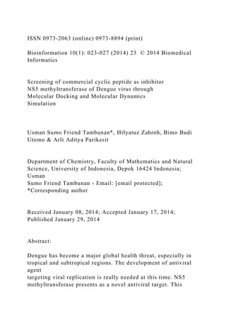 ISSN 0973-2063 (online) 0973-8894 (print)
Bioinformation 10(1): 023-027 (2014) 23 © 2014 Biomedical
Informatics
Screening of commercial cyclic peptide as inhibitor
NS5 methyltransferase of Dengue virus through
Molecular Docking and Molecular Dynamics
Simulation
Usman Sumo Friend Tambunan*, Hilyatuz Zahroh, Bimo Budi
Utomo & Arli Aditya Parikesit
Department of Chemistry, Faculty of Mathematics and Natural
Science, University of Indonesia, Depok 16424 Indonesia;
Usman
Sumo Friend Tambunan - Email: [email protected];
*Corresponding author
Received January 08, 2014; Accepted January 17, 2014;
Published January 29, 2014
Abstract:
Dengue has become a major global health threat, especially in
tropical and subtropical regions. The development of antiviral
agent
targeting viral replication is really needed at this time. NS5
methyltransferase presents as a novel antiviral target. This
 