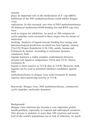 enzyme
plays an important role in the methylation of 5’-cap mRNA.
Inhibition of the NS5 methyltransferase could inhibit dengue
virus
replication. In this research, two sites of NS5 methyltransferase
(S-Adenosyl methionine/SAM binding site and RNA-cap site)
were
used as targets for inhibition. As much as 300 commercial
cyclic peptides were screened to these target sites by means of
molecular
docking. Analysis of ligand-enzyme binding free energy and
pharmacological prediction revealed two best ligands, namely
[Tyr123] Prepro Endothelin (110-130), amide, human and
Urotensin II, human. According to molecular dynamic
simulation, both
ligands maintain a stable complex conformation between
enzyme and ligand at temperature 310 K and 312 K. Hence,
Urotensin II,
human is more reactive at 312 K than at 310 K. However, both
ligands can be used as potential inhibitor candidates against
NS5
methyltransferase of dengue virus with Urotensin II, human
exposes more promising activity at 312 K.
Keywords: Dengue virus, NS5 methyltransferase, commercial
cyclic peptides, molecular dynamics.
Background:
Dengue virus infection has become a very important global
health problem, especially in tropical and subtropical countries.
This disease is endemic in more than 100 countries and nearly
half of the world's populations are at risk of infection. As much
 