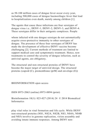 as 50-100 million cases of dengue fever occur every year,
including 500,000 cases of dengue haemorrhagic fever that lead
to hospitalization even death, mainly among children [1].
The agents that cause these infections are four serotypes of
dengue virus i.e., DENV-1, DENV-2, DENV-3, and DENV-4.
These serotypes differ in their antigenic complexes. People
whom infected with one dengue serotype do not automatically
acquire cross-protective immunity to other serotypes of
dengue. The presence of these four serotypes of DENV has
made the development of effective DENV vaccine become
challenging [2]. Current methods of treatment are limited to
support medical care and symptomatic treatment. Hence, new
treatments to control the severity of dengue infection, such as
antiviral agents, are obligatory.
The structural and non-structural proteins of DENV have
become the major target of antiviral design. The structural
proteins (capsid (C), premembrane (prM) and envelope (E))
BIOINFORMATION open access
ISSN 0973-2063 (online) 0973-8894 (print)
Bioinformation 10(1): 023-027 (2014) 24 © 2014 Biomedical
Informatics
play vital roles in viral formation and life cycle. While DENV
non-structural proteins (NS1, NS2A, NS2B, NS3, NS4A, NS4B
and NS5) involve in genome replication, virion assembly and
avoiding innate immune responses. Among DENV non-
 