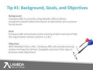 Tip #1: Background, Goals, and Objectives
Background
Company ABC is currently using Moodle LMS to deliver
compliance based safety training for its operations and customer
facing teams.
Goal
Company ABC will provide online learning and/or training to help
the organization achieve achieve x, y & z
Objective
With Moodle/Totara LMS, Company ABC will provide learning
and/or training that delivers [tangible outcomes that align to
business-wide objectives]
 