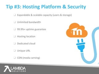 ❑ Expandable & scalable capacity (users & storage)
❑ Unlimited bandwidth
❑ 99.9%+ uptime guarantee
❑ Hosting location
❑ Dedicated cloud
❑ Unique URL
❑ CDN (media serving)
Tip #3: Hosting Platform & Security
 