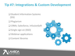 Tip #7: Integrations & Custom Development
❑ Student Information Systems
(SIS)
❑ Plagiarism
❑ CRMs: Salesforce, InfusionSoft
❑ Single sign on (SSO)
❑ Webinar applications
❑ Content libraries
 