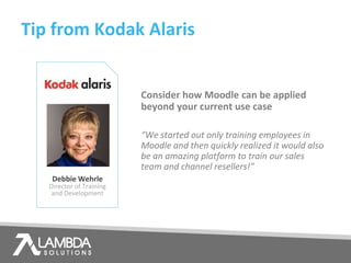 Tip from Kodak Alaris
Debbie Wehrle
Director of Training
and Development
Consider how Moodle can be applied
beyond your current use case
“We started out only training employees in
Moodle and then quickly realized it would also
be an amazing platform to train our sales
team and channel resellers!”
 