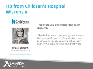 Tip from Children’s Hospital
Wisconsin
Bridget Clementi
VP Community Health
Think through stakeholder use cases
diligently
“Really think about use cases for each user in
the system – learners, administrators and
teachers, so you can correctly set up your
structure & course access from the get-go.”
 