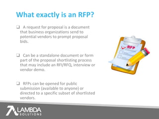 What exactly is an RFP?
❑ A request for proposal is a document
that business organizations send to
potential vendors to prompt proposal
bids.
❑ Can be a standalone document or form
part of the proposal shortlisting process
that may include an RFI/RFQ, interview or
vendor demo.
❑ RFPs can be opened for public
submission (available to anyone) or
directed to a specific subset of shortlisted
vendors.
 